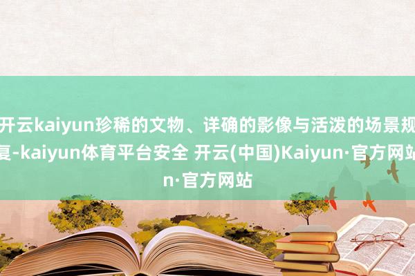 开云kaiyun珍稀的文物、详确的影像与活泼的场景规复-kaiyun体育平台安全 开云(中国)Kaiyun·官方网站