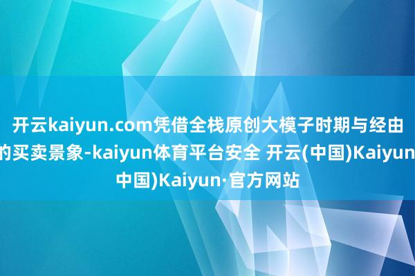 开云kaiyun.com凭借全栈原创大模子时期与经由阛阓考据的买卖景象-kaiyun体育平台安全 开云(中国)Kaiyun·官方网站