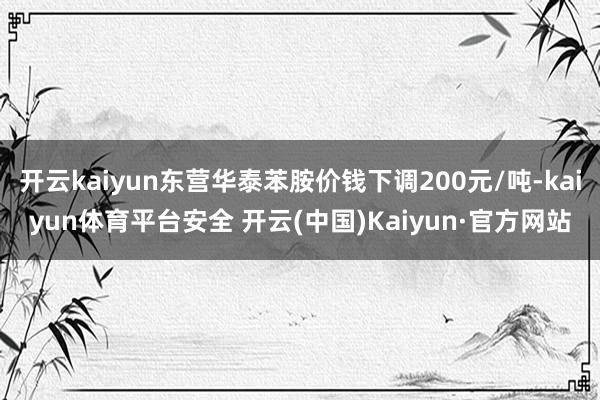 开云kaiyun东营华泰苯胺价钱下调200元/吨-kaiyun体育平台安全 开云(中国)Kaiyun·官方网站