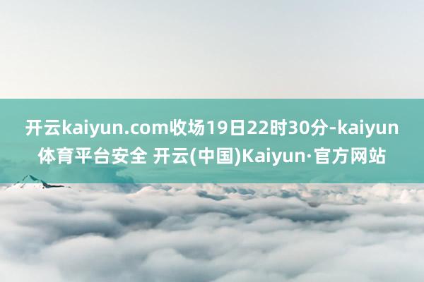 开云kaiyun.com收场19日22时30分-kaiyun体育平台安全 开云(中国)Kaiyun·官方网站