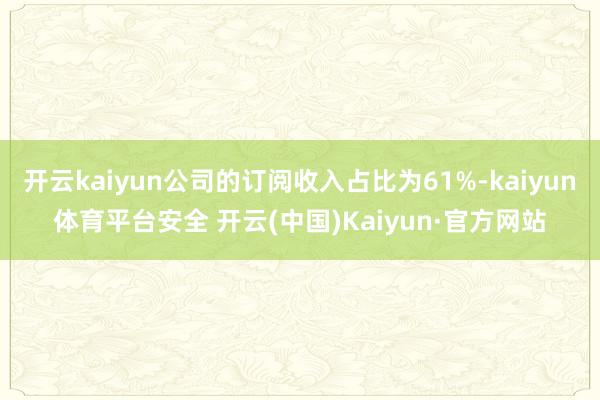 开云kaiyun公司的订阅收入占比为61%-kaiyun体育平台安全 开云(中国)Kaiyun·官方网站