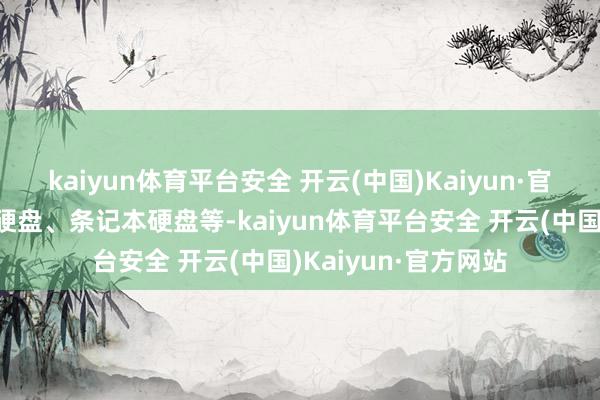 kaiyun体育平台安全 开云(中国)Kaiyun·官方网站包括桌面机硬盘、条记本硬盘等-kaiyun体育平台安全 开云(中国)Kaiyun·官方网站