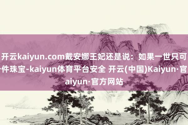 开云kaiyun.com戴安娜王妃还是说：如果一世只可领有一件珠宝-kaiyun体育平台安全 开云(中国)Kaiyun·官方网站