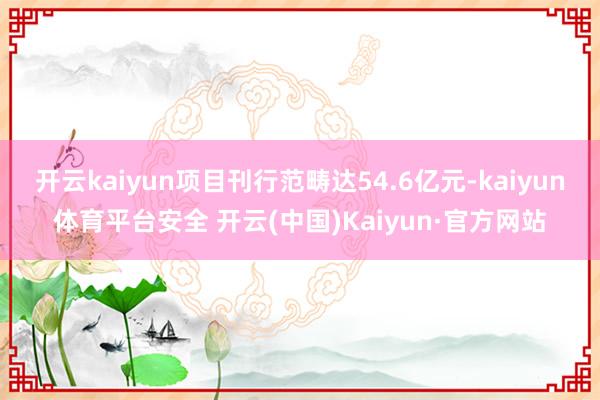 开云kaiyun项目刊行范畴达54.6亿元-kaiyun体育平台安全 开云(中国)Kaiyun·官方网站