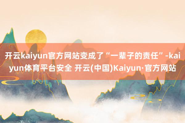 开云kaiyun官方网站变成了“一辈子的责任”-kaiyun体育平台安全 开云(中国)Kaiyun·官方网站