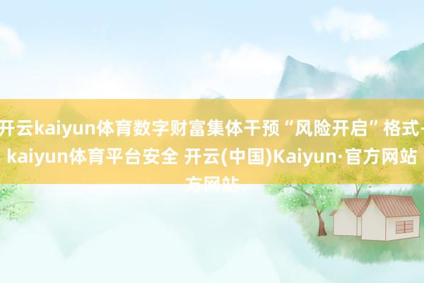 开云kaiyun体育数字财富集体干预“风险开启”格式-kaiyun体育平台安全 开云(中国)Kaiyun·官方网站