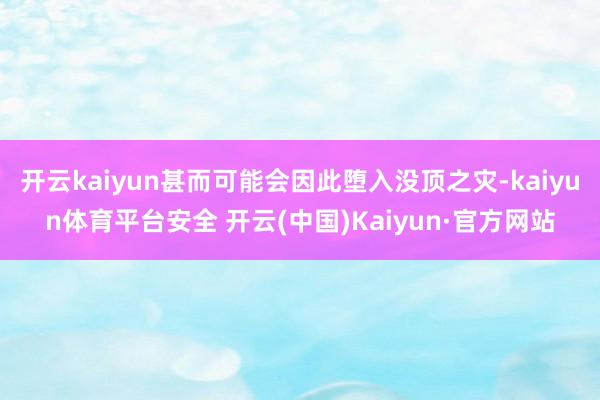 开云kaiyun甚而可能会因此堕入没顶之灾-kaiyun体育平台安全 开云(中国)Kaiyun·官方网站