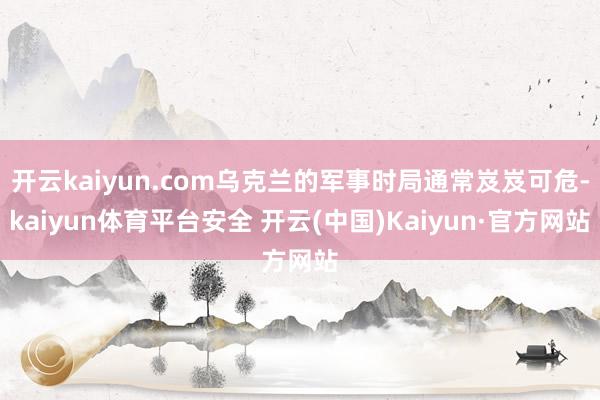 开云kaiyun.com乌克兰的军事时局通常岌岌可危-kaiyun体育平台安全 开云(中国)Kaiyun·官方网站