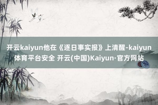 开云kaiyun他在《逐日事实报》上清醒-kaiyun体育平台安全 开云(中国)Kaiyun·官方网站
