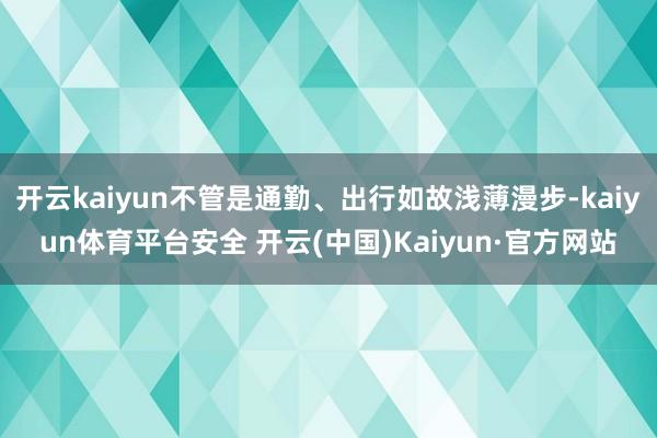 开云kaiyun不管是通勤、出行如故浅薄漫步-kaiyun体育平台安全 开云(中国)Kaiyun·官方网站